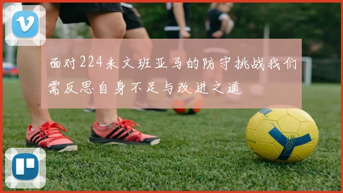 面对224米文班亚马的防守挑战我们需反思自身不足与改进之道