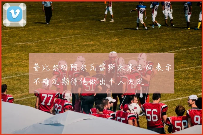 普比尔对阿尔瓦雷斯未来去向表示不确定期待他做出个人决定