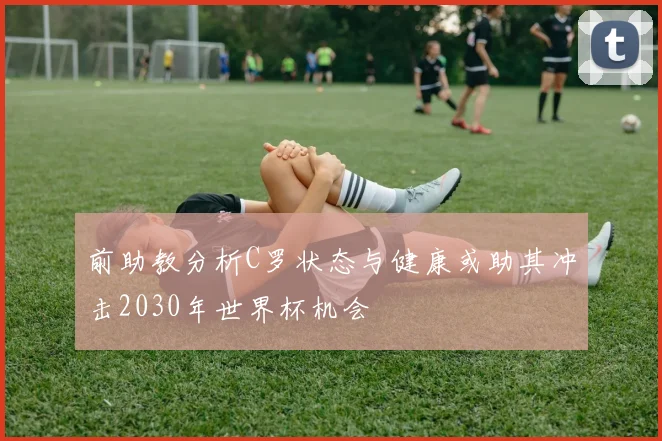 前助教分析C罗状态与健康或助其冲击2030年世界杯机会