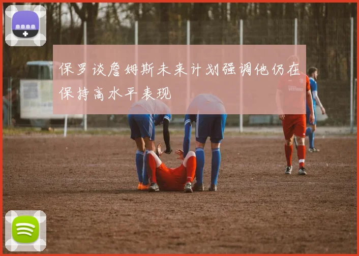 保罗谈詹姆斯未来计划强调他仍在保持高水平表现