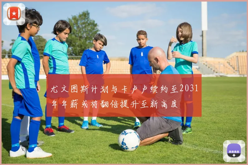 尤文图斯计划与卡卢卢续约至2031年年薪或将翻倍提升至新高度